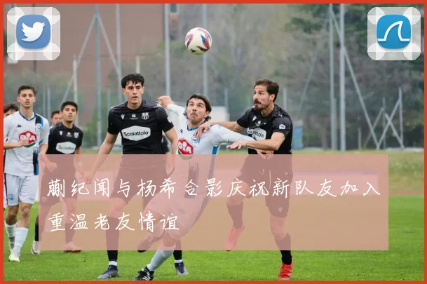 蒯纪闻与杨希合影庆祝新队友加入重温老友情谊