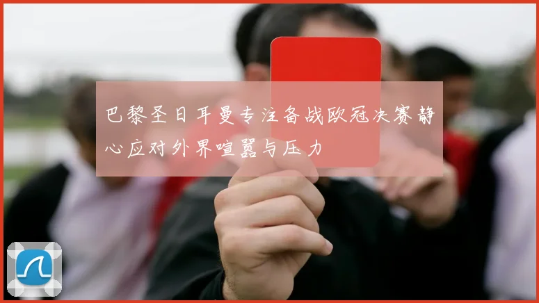 巴黎圣日耳曼专注备战欧冠决赛静心应对外界喧嚣与压力