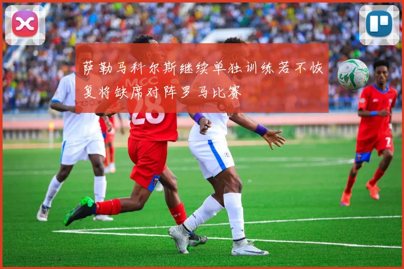 萨勒马科尔斯继续单独训练若不恢复将缺席对阵罗马比赛