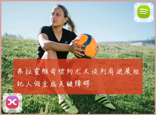 弗拉霍维奇续约尤文谈判有进展经纪人佣金成关键障碍