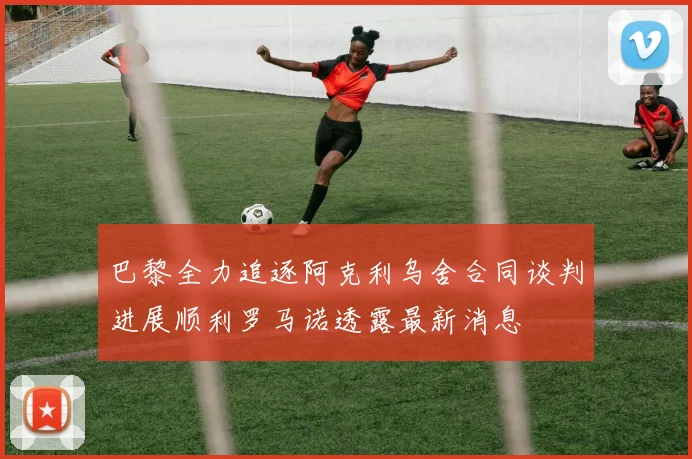 巴黎全力追逐阿克利乌舍合同谈判进展顺利罗马诺透露最新消息