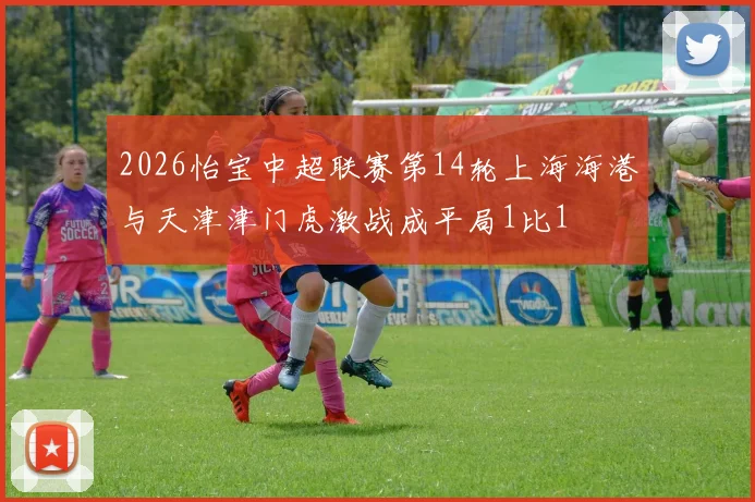 2026怡宝中超联赛第14轮上海海港与天津津门虎激战成平局1比1