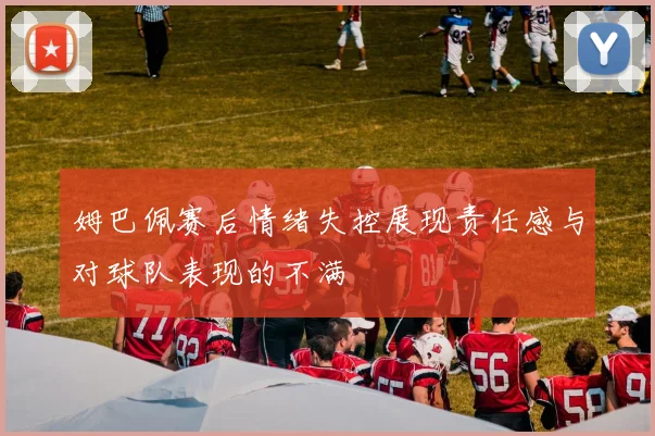 姆巴佩赛后情绪失控展现责任感与对球队表现的不满