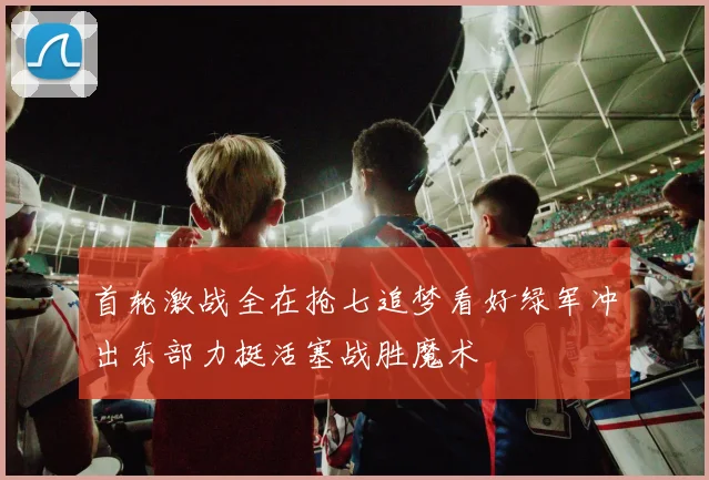 首轮激战全在抢七追梦看好绿军冲出东部力挺活塞战胜魔术