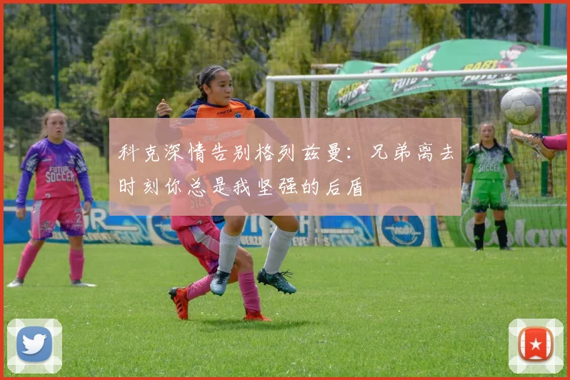 科克深情告别格列兹曼：兄弟离去时刻你总是我坚强的后盾