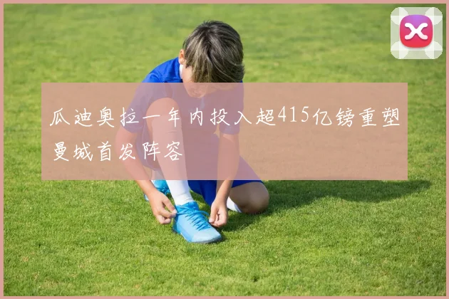 瓜迪奥拉一年内投入超415亿镑重塑曼城首发阵容