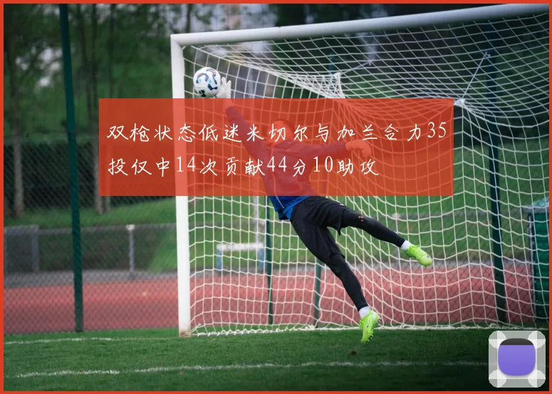双枪状态低迷米切尔与加兰合力35投仅中14次贡献44分10助攻
