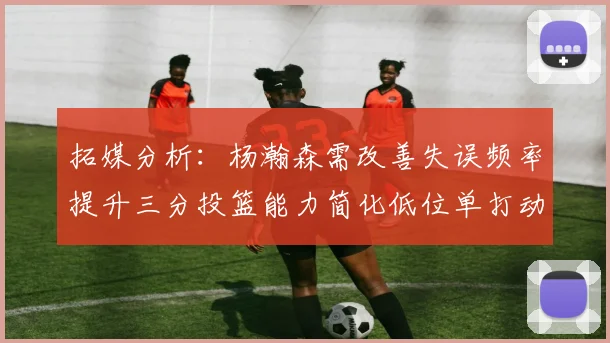 拓媒分析：杨瀚森需改善失误频率提升三分投篮能力简化低位单打动作