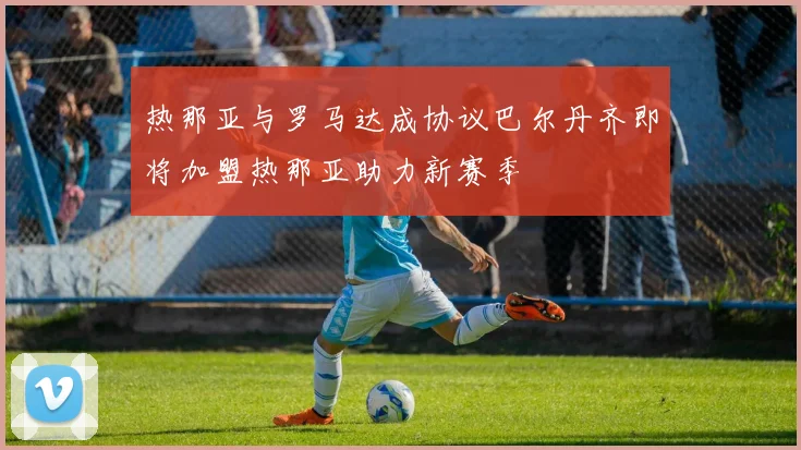 热那亚与罗马达成协议巴尔丹齐即将加盟热那亚助力新赛季