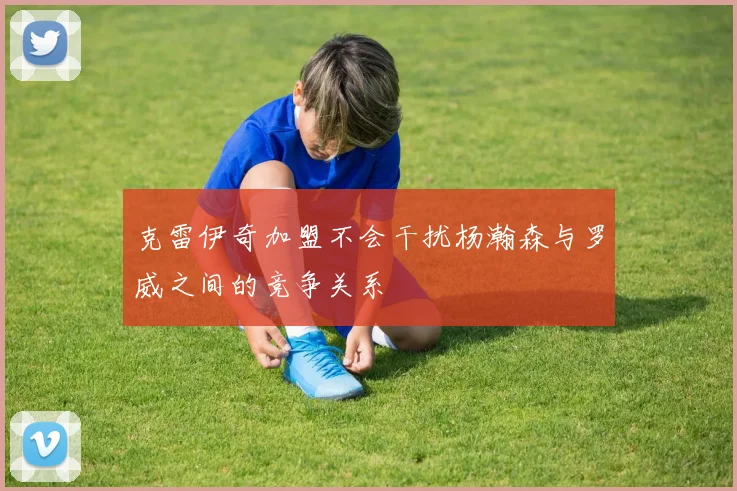 克雷伊奇加盟不会干扰杨瀚森与罗威之间的竞争关系