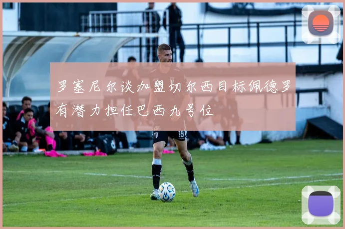 罗塞尼尔谈加盟切尔西目标佩德罗有潜力担任巴西九号位