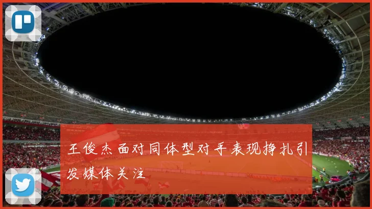 王俊杰面对同体型对手表现挣扎引发媒体关注